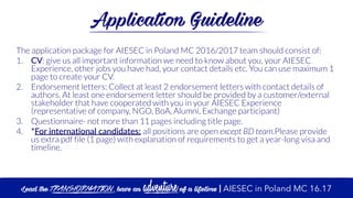 Application Guideline
The application package for AIESEC in Poland MC 2016/2017 team should consist of:
1. CV: give us all important information we need to know about you, your AIESEC
Experience, other jobs you have had, your contact details etc. You can use maximum 1
page to create your CV.
2. Endorsement letters: Collect at least 2 endorsement letters with contact details of
authors. At least one endorsement letter should be provided by a customer/external
stakeholder that have cooperated with you in your AIESEC Experience
(representative of company, NGO, BoA, Alumni, Exchange participant)
3. Questionnaire- not more than 11 pages including title page.
4. *For  international  candidates:  all positions are open except BD team.Please provide
us extra pdf file (1 page) with explanation of requirements to get a year-long visa and
timeline.
Lead the transformation, have an adventure of a lifetime | AIESEC in Poland MC 16.17
 