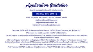 Submit your application with attachments by
To MCP current, MCVP TM 2015/2016 and MCP elect
piotr.herstowski@aiesec.net
alicja.siemieniec@aiesec.net
Indraneelroy.choudhary@aiesec.net
Send one zip file with all documents in the format: „MCVP_Name_Surname_MC_Poland.zip”.
Make sure you create separate files for all documents.
You will receive a confirmation within 24 hours. If the application will not fulfil all requirements, the candidate
may be rejected from the process.
After sending your application package you will be in formed about the schedule of the review boards. Final
decision of candidate selection and MC structure is up to the MCPe with consultancy from the current MC team.
If you have any questions about the application process, please contact :
Piotr Herstowski, MCP 15/16 and Alicja Siemieniec, MCVP TM 15/16, Indraneel Roy Choudhary, MCPe
Application Guideline
11th May 8 PM GMT +2
 