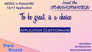 To be great, is a choice
Lead the
TRANSFORMATION
#boldideas
#simpleactions
#fearlessleadership
Third
Round
AIESEC in Poland MC
16/17 Application
Application Questionnaire
 