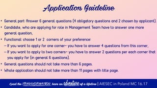 Application Guideline
• General part: Answer 6 general questions (4 obligatory questions and 2 chosen by applicant).
• Candidate, who are applying for role in Management Team have to answer one more
general question,
• Functional: choose 1 or 2 corners of your preference:
– If you want to apply for one corner- you have to answer 4 questions from this corner,
– If you want to apply to two corners- you have to answer 2 questions per each corner that
you apply for (in general 6 questions).
• General questions should not take more than 6 pages.
• Whole application should not take more than 11 pages with title page.
Lead the transformation, have an adventure of a lifetime | AIESEC in Poland MC 16.17
 