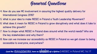 4. How do you see MC involvement in assuring the highest quality delivery for
International Congress 2016?
5. What is your idea to make AIESEC in Poland a Youth Leadership Movement?
6. What does it mean for AIESEC in Poland to grow disruptively and what does it take to
achieve this growth?
7. How to shape what AIESEC in Poland does around what the world needs? Who are
the key stakeholders and why them?
8. How can we increase our accessibility as AIESEC in Poland so we get closer to being
accessible to everyone, everywhere?
General Questions
Lead the transformation, have an adventure of a lifetime | AIESEC in Poland MC 16.17
 