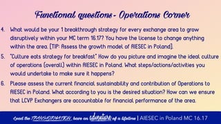 4. What would be your 1 breakthrough strategy for every exchange area to grow
disruptively within your MC term 16.17? You have the license to change anything
within the area. [TIP: Assess the growth model of AIESEC in Poland].
5. "Culture eats strategy for breakfast" How do you picture and imagine the ideal culture
of operations (overall) within AIESEC in Poland. What steps/actions/activities you
would undertake to make sure it happens?
6. Please assess the current financial sustainability and contribution of Operations to
AIESEC in Poland. What according to you is the desired situation? How can we ensure
that LCVP Exchangers are accountable for financial performance of the area.
Functional questions- Operations Corner
Lead the transformation, have an adventure of a lifetime | AIESEC in Poland MC 16.17
 