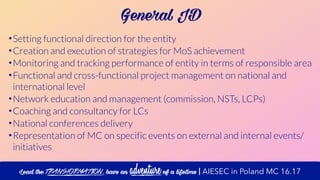 General JD
•Setting functional direction for the entity
•Creation and execution of strategies for MoS achievement
•Monitoring and tracking performance of entity in terms of responsible area
•Functional and cross-functional project management on national and
international level
•Network education and management (commission, NSTs, LCPs)
•Coaching and consultancy for LCs
•National conferences delivery
•Representation of MC on specific events on external and internal events/
initiatives
Lead the transformation, have an adventure of a lifetime | AIESEC in Poland MC 16.17
 