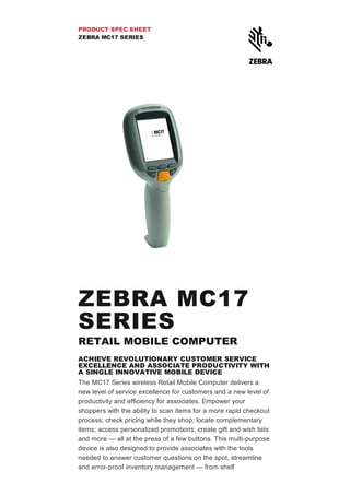 PRODUCT SPEC SHEET
ZEBRA MC17 SERIES
ZEBRA MC17
SERIES
RETAIL MOBILE COMPUTER
ACHIEVE REVOLUTIONARY CUSTOMER SERVICE
EXCELLENCE AND ASSOCIATE PRODUCTIVITY WITH
A SINGLE INNOVATIVE MOBILE DEVICE
The MC17 Series wireless Retail Mobile Computer delivers a
new level of service excellence for customers and a new level of
productivity and efficiency for associates. Empower your
shoppers with the ability to scan items for a more rapid checkout
process; check pricing while they shop; locate complementary
items; access personalized promotions; create gift and wish lists
and more — all at the press of a few buttons. This multi­purpose
device is also designed to provide associates with the tools
needed to answer customer questions on the spot, streamline
and error­proof inventory management — from shelf
 