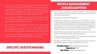 People management
Job DEscription
specific questionnaire
• To lead the creation, implementation, control and
improvement of Team Standards implementation, included
recruitment processes.
• Manage the TXP/PM/TM network.
• People Management initiatives for AIESEC for Peru
according to our National Strategic Plan in order to improve
quality in delivered experiences, to develop leadership in the
membership, to increase the organizational capacity at
national level, to promote up-selling between AIESEC
Programs and to ensure continuity of the organization.
• With VP OD, is the final responsible to ensure short and
midterm Talent Planning for exchange growth.
• Final responsible for the AIESEC Trainee program (proposed
by MCPe in the application package).
• Manage the NST PM Team and being final responsible for
the LEAD strategy; manage the Train the Trainers.
1. How do you plan to engage all the membership
with Youth for Global Goals? How would you
guarantee that every member in AIESEC for Peru
is an active member of a team, that way providing
real and meaningful team experiences to all?
2. Please make a SWOT analysis of the current state
of People Management in AIESEC for Peru, set
your drivers for the term 1718.
3. You will be responsible to create and implement
the AIESEC Trainee (LV, Exchange and
Membership Package). How to plan to do it? How
do you think this project will impact our operations?
4. Propose the National Strategy for LEAD. Please,
with timeline, stakeholders and responsibles.
Position Name: VP People Management
Reports to: MCP
Sub Team: People Management
 