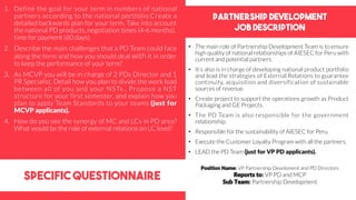 Partnership development
Job DEscription
specific questionnaire
• The main role of Partnership Development Team is to ensure
high quality of national relationships of AIESEC for Peru with
current and potential partners.
• It’s also is in charge of developing national product portfolio
and lead the strategies of External Relations to guarantee
continuity, acquisition and diversification of sustainable
sources of revenue.
• Create project to support the operations growth as Product
Packaging and GE Projects.
• The PD Team is also responsible for the government
relationship.
• Responsible for the sustainability of AIESEC for Peru.
• Execute the Customer Loyalty Program with all the partners.
• LEAD the PD Team (just for VP PD applicants).
1. Define the goal for your term in numbers of national
partners according to the national portfolio.Create a
detailed backwards plan for your term. Take into account
the national PD products, negotiation times (4-6 months),
time for payment (60 days).
2. Describe the main challenges that a PD Team could face
along the term and how you should deal with it in order
to keep the performance of your term?
3. As MCVP you will be in charge of 2 PDs Director and 1
PR Specialist. Detail how you plan to divide the work load
between all of you and your NSTs.. Propose a NST
structure for your first semester, and explain how you
plan to apply Team Standards to your teams (just for
MCVP applicants).
4. How do you see the synergy of MC and LCs in PD area?
What would be the role of external relations on LC level?
Position Name: VP Partnership Develoment and PD Directors
Reports to: VP PD and MCP
Sub Team: Partnership Development
 