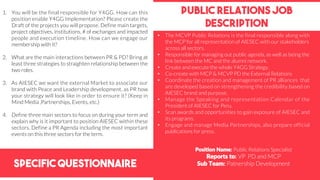 Specific Questionnaire
PUblic relations job
description
1. You will be the final responsible for Y4GG. How can this
position enable Y4GG Implementation? Please create the
Draft of the projects you will propose. Define main targets,
project objectives, institutions, # of exchanges and impacted
people and execution timeline. How can we engage our
membership with it?
2. What are the main interactions between PR & PD? Bring at
least three strategies to straighten relationship between the
two roles.
3. As AIESEC we want the external Market to associate our
brand with Peace and Leadership development, as PR how
your strategy will look like in order to ensure it? (Keep in
Mind Media ,Partnerships, Events, etc.)
4. Define three main sectors to focus on during your term and
explain why is it important to position AIESEC within these
sectors. Define a PR Agenda including the most important
events on this three sectors for the term.
Position Name: Public Relations Specialist
Reports to: VP PD and MCP
Sub Team: Patnership Development
• The MCVP Public Relations is the final responsible along with
the MCP for all representation of AIESEC with our stakeholders
across all sectors.
• Responsible for managing out public agenda, as well as being the
link between the MC and the alumni network.
• Create and execute the whole Y4GG Strategy.
• Co-create with MCP & MCVP PD the External Relations
• Coordinate the creation and management of PR alliances that
are developed based on strengthening the credibility based on
AIESEC brand and purpose.
• Manage the Speaking and representation Calendar of the
President of AIESEC for Peru.
• Scan awards and opportunities to gain exposure of AIESEC and
its programs.
• Engage and manage Media Partnerships, also prepare official
publications for press.
 