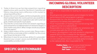 Specific Questionnaire
Incoming global volunteer
description1. Today in Americas we face big competition regarding
opportunities with countries like Brazil, Colombia and
Mexico. How do we mark a difference in this market to
attract more EPs to Peru?
2. Analyze the current Supply and Demand globally and at
Americas level. Name the country partners you would like to
work with. Elaborate your cooperation plan with numerical
goals, timeline and specific touch points.
3. Describe the current state of the iGV network regarding a)
goal achievement; b) implementation of national strategies; c)
work rhythm and culture. What changes would you propose
for those aspects?
4. Make a deep analysis of the current state, Please make a
SWOT of the current state of IGV in AIESEC for Peru & set
your Drivers for the term 1718.
5. What does it mean for you to have all the LCs sustainable?
Based on your answer, assess overall AIESEC for Peru
sustainability currently in iGV?
Position Name: MCVP Incoming Global Volunteer
Reports to: VP CXE and MCP
Sub Team: Incoming Exchange
• MCVP iGV is responsible for leading the network of VPs
iGV.
• Should generate improvements and strategies for better
performance of VPs and program in general.
• Responsible for the delivery of quality leadership
experiences to trainees and stakeholders.
• Final responsible of leading and coordinating their
programs corner at a national level.
• Responsible to co-create strategies for promotion and
consideration with the MCVP DXP and PR.
• Product development and sub-products alignment
towards SDGs & Peru’s market for the network.
• Deliver LC Visits, Functional Summits , NST Summits, etc.
• Connect with global network and adapt global strategies
to the national ones. Also responsible for IR.
 