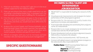 Incoming global talent and
entrepreneur
job description
specific questionnaire
• MCVP iGET is responsible for leading the network of VPs
iGET.
• Should generate improvements and strategies for better
performance of VPs and program in general.
• Responsible for the delivery of quality leadership
experiences to trainees and stakeholders.
• Final responsible of leading and coordinating their programs
corner at a national level.
• Responsible to co-create strategies for promotion and
consideration with the MCVP DXP and PR.
• Product development and sub-products alignment towards
SDGs & Peru’s market for the network.
• Deliver LC Visits, Functional Summits , NST Summits, etc.
• Connect with global network and adapt global strategies to
the national ones. Also responsible for IR.
1. How can we develop a strong iGET sales force in the local
entities supported by the National Office?
2. How can we ensure that every single experience we are
providing is developing leadership, is equipped with the
inner and outer journey, and is fulfilling the 16 standards?
3. Cite the main achievements and gaps in the program of
the 16-17 term so far. Explain what you think are the next
milestones and what you would have done differently for
this term.
4. Analyze the current Supply and Demand globally and at
Americas level. Name the country partners you would like
to work with. Elaborate your cooperation plan with
numerical goals, timeline and specific touch points.
5. Which strategies will you run to increase partner
retention rate and improve local account management?
Position Name: MCVP Incoming Global Talent and
ENtrepreneur
Reports to: VP CXE and MCP
Sub Team: Incoming Exchange
 
