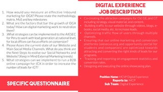 Specific Questionnaire
Digital experience
job description1. How would you measure an effective Inbound
marketing for OGX? Please state the methodology,
matrix, MoS and key milestones
2. What are the factors that bar the growth of OGX
today? How can digital marketing work to neutralize
them?
3. .What strategies can be implemented to the AIESEC
for Peru to work with lead generation at national level,
for local offices can focus efforts on conversion?
4. Please Asses the current state of our Website and
Main Social Media Channels, What do you think are
the Next Steps to evolve our Social Networks and
Website? (Keep in Mind External Marketing trends)
5. What strategies can we implement to run a B2B
online campaign for ICX in order to increase the
number of leads for iGT?
Position Name: MCVP Digital Experience
Reports to: MCP
Sub Team: Digital Experience
• Co-creating the attraction campaigns for GV, GE, and GT
including strategy, visual material, and content.
• Building traffic to our website through videos, blogs, e-
books, social media, etc. to increase leads.
• Optimizing traffic flow of users through multiple
channels.
• Ensuring that our online marketing and conversion
platforms (aiesecus.org and opportunity portal for
students and companies) are optimized towards
attracting and converting the right kinds of leads for our
programs.
• Tracking and reporting on engagement statistics and
conversion rates.
• Designing and executing the online showcasing plan.
 