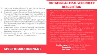 Specific Questionnaire
Outgoing global volunteer
description1. How can we develop a Strong oGV Sales Force in the Local
entities supported by the National Office?
2. Analyze the current Supply and Demand globally and at
Americas level. Name the country partners you would like to
work with. Elaborate your cooperation plan with numerical
goals, timeline and specific touch points.
3. Describe the current state of the oGV network regarding a)
goal achievement; b) implementation of national strategies; c)
work rhythm and culture. What changes would you propose
for those aspects?
4. Make a deep analysis of the current state, Please make a
SWOT of the current state of oGV in AIESEC for Peru & set
your Drivers for the term 1718.
5. What needs to drastically evolve in all OGV to ensure we
meet our goals? Propose one innovation project.
Position Name: MCVP Outgoing Global Volunteer
Reports to: VP CXY and MCP
Sub Team: Outgoing Exchange
• MCVP oGV is responsible for leading the network of VPs
oGV.
• Should generate improvements and strategies for better
performance of VPs and program in general.
• Responsible for the delivery of quality leadership
experiences to trainees and stakeholders.
• Final responsible of leading and coordinating their
programs corner at a national level.
• Responsible to co-create strategies for promotion and
consideration with the MCVP DXP and PR.
• Product development and sub-products alignment
towards SDGs & Peru’s market for the network.
• Deliver LC Visits, Functional Summits , NST Summits, etc.
• Connect with global network and adapt global strategies
to the national ones. Also responsible for IR.
 