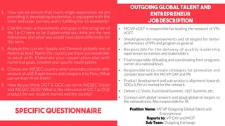 Outgoing global talent and
entrepreneur
job description
specific questionnaire
• MCVP oGET is responsible for leading the network of VPs
oGET.
• Should generate improvements and strategies for better
performance of VPs and program in general.
• Responsible for the delivery of quality leadership
experiences to trainees and stakeholders.
• Final responsible of leading and coordinating their programs
corner at a national level.
• Responsible to co-create strategies for promotion and
consideration with the MCVP DXP and PR.
• Product development and sub-products alignment towards
SDGs & Peru’s market for the network.
• Deliver LC Visits, Functional Summits , NST Summits, etc.
• Connect with global network and adapt global strategies to
the national ones. Also responsible for IR.
1. How can we ensure that every single experience we are
providing is developing leadership, is equipped with the
inner and outer journey, and is fulfilling the 16 standards?
2. Cite the main achievements and gaps in the program of
the 16-17 term so far. Explain what you think are the next
milestones and what you would have done differently for
this term.
3. Analyze the current Supply and Demand globally and at
Americas level. Name the country partners you would like
to work with. Elaborate your cooperation plan with
numerical goals, timeline and specific touch points.
4. Choose any AIESEC country which provides considerable
amount of oGE Experiences and compare it to Peru, What
can we learn from them?
5. How do you think OGT & OGE can serve AIESEC Vision
and AIESEC 2020? What is the relevance of OGT & OGE
product for our student market and the society?
Position Name: MCVP Outgoing Global Talent and
Entrepreneur
Reports to: VP CXY and MCP
Sub Team: Outgoing Exchange
 