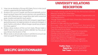 Specific Questionnaire
University relations
description1. How can we develop a Strong oGV Sales Force in the Local
entities supported by the National Office?
2. Analyze the current Supply and Demand globally and at
Americas level. Name the country partners you would like to
work with. Elaborate your cooperation plan with numerical
goals, timeline and specific touch points.
3. Describe the current state of the oGV network regarding a)
goal achievement; b) implementation of national strategies; c)
work rhythm and culture. What changes would you propose
for those aspects?
4. Make a deep analysis of the current state, Please make a
SWOT of the current state of oGV in AIESEC for Peru & set
your Drivers for the term 1718.
5. What needs to drastically evolve in all OGV to ensure we
meet our goals? Propose one innovation project.
Position Name: MCVP University Relations
Reports to: VP CXY and MCP
Sub Team: Outgoing Exchange
• Co-create among with MCVP PD the Attraction & Brand
Advocacy strategy for Universities.
• Support segmentation process for “National” Segmentation and
Local Segmentation.
• Manage Relationship with Main Universities Stakeholderssuch
as UTEC, UCAL y UNIFE.
• Perform Co-Sales with the Local Entities.
• M a n a g e t h e U R / M K T N a t i o n a l N e t w o r k b y
Downscalingnational directions to the Local entities and also
Track the Local Go to Market.
• Define impact & performance Report for Universities
• Develop University Relations Protocols & policies
• Educate the OGX,LCP and MKT/UR Network towards
• Universities Relations Management
• Define CRM System for Universities Management
• Centralized & Standardized Universities’ Agreements.
 