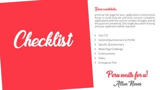 Peruwaitsforu!
AllanNeves
Dearcandidate,
print our this page for your application’s construction.
Keep in mind that we will only receive complete
applications with the correct number of pages and all
the ques!ons answered. One single document missing
and your applica!on will be rejected!
• Your CV
• General Questionnaire & Profile
• Specific Questionnaire
• Blank Page Challenge
• Endorsements
• Video
• Enneagram Test
Checklist
 