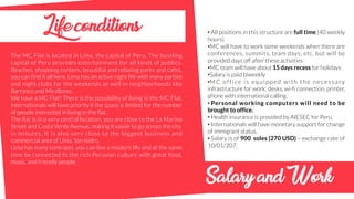 Lifeconditions
The MC Flat is located in Lima, the capital of Peru. The bustling
capital of Peru provides entertainment for all kinds of publics.
Beaches, shopping centers, beautiful and relaxing parks and cafes,
you can find it all here. Lima has an active night life with many parties
and night clubs for the weekends as well in neighborhoods like
Barranco and Miraflores.
We have a MC Flat! There is the possibility of living in the MC Flat.
Internationals will have priority if the space is limited for the number
of people interested in living in the flat.
The flat is in a very central location, you are close to the La Marina
Street and Costa Verde Avenue, making it easier to go across the city
in minutes. It is also very close to the biggest business and
commercial area of Lima, San Isidro.
Lima has many contrasts, you can live a modern life and at the same
time be connected to the rich Peruvian culture with great food,
music, and friendly people.
• All positions in this structure are full time (40 weekly
hours).
•MC will have to work some weekends when there are
conferences, summits, team days, etc, but will be
provided days off after these activities
•MC team will have about 15 days recess for holidays
•Salary is paid biweekly
•MC office is equipped with the necessary
infrastructure for work: desks, wi-fi connection, printer,
phone with international calling.
• Personal working computers will need to be
brought to office.
• Health insurance is provided by AIESEC for Peru.
• Internationals will have monetary support for change
of immigrant status.
• Salary is of 900 soles (270 USD) – exchange rate of
10/01/207.
SalaryandWork
 
