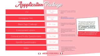 Specific Questionnaire
Video
CV
Enneagram Test
Blank Page Challenge
Endorsement Letters
General and Profile Questionnaire
PDF - Max. 2
Pages
PrintScreen - 1
Page
PDF - 1 Page
3 (4 for
internationals).
Max. 5 Pages
• P l e a s e d e t a i l y o u r a c a d e m i c
experience, outside and inside
AIESEC.
Max. 5 pages
1 page (Max. 3min)
• Take a test here:
http://similarminds.com/test.html
• Present who are you and your dream
for AIESEC for Peru in one page. Be
creative!
• Someone you led; Someone who led
you; home LC (LCP current).
• International please add your Home
MC letter.
• All the questions must be answered.
• Questions about AIESEC and profile.
• Answer just your first option.
• Introduce yourself. tell me the why
are you applying for this role and your
vision for AIESEC for Peru.
• You can do the video in Spanish or
English.
The appication package must be
sent on time (15:00 - GMT-5) in
English in the following format
MC1718Application_AIESECP
eru_MCPosition_Surname_Na
me.rar (zip).
 