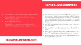 General questionnaire
personal information
1. What the people outside AIESEC think about our
organization? Talk with someone outside AIESEC and ask
him/her what they think when we say AIESEC (please, bring
name, country). Withthis, what do you think we need to
change or evolute as organization to become a Leadership
Movement?
2. AIESEC is about leadership. Who is the leader that inspire
you most? Why?
3. For you, what means “Every Second Counts for AIEEC for
Peru”?
4. What are your 3 main values? How will them influence your
term? What will be your unique contribution for the team?
5. Why do you still in AIESEC? What is your expectations
towards the MC as a team?
• Contact information (cellphone; social medias);
• Please detail 5 main achievements in your
AIESEC experience.
• Role of preferences (3).
• Please, give us name, contact and specify
when/where someone who worked with you.
 