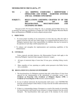 MEMORANDUM CIRCULAR No. 177
TO : ALL SHIPPING COMPANIES / SHIPOWNERS /
OPERATORS AND OTHER MARITIME ENTITIES
AND ALL OTHERS CONCERNED
SUBJECT : REGULATIONS AMENDING CHAPTER XV OF THE
1997 PMMR ON THE
REGISTRATION, DOCUMENTATION AND
LICENSING OF SHIPS
Pursuant to P.D. 474, Executive Order No. 125, as amended, and the Public Service Act,
as amended, the following amendments to Chapter XV of the 1997 Philippine Merchant Marine
Rules and Regulations (PMMRR) are hereby adopted and prescribed:
I. OBJECTIVES:
1. To ensure proper recording of any transactions or events that may affect the right or
interest of persons who may have taken charge of or acquired beneficial interest over a
Philippine registered ship so that responsibilities for liabilities that may be incurred in
the operation of such ships could be pinpointed; and,
2. To enhance and strengthen the implementation and monitoring capabilities of the
Administration.
II. COVERAGE:
Unless expressly provided otherwise, this Memorandum Circular shall apply to the
following Philippine -registered ships engaged in domestic voyages:
1. All types of motorized ships of more than 3.0 tons gross, including fishing vessels;
and,
2. Ships, regardless of size, operating as a public carrier pursuant to the Public Service
Act, as amended,.
III. REGULATION XV/5, CHANGE OF OWNERSHIP
1. The buyer/transferee of a Philippine-registered ship shall, within fifteen (15) days from
approval by the Administration of the sale/transfer of ownership, secure a new
Certificate of Ownership (CO) /Certificate of Philippine Registry (CPR) or
Certificate of Vessel Registry (CVR) from her current homeport.
2. In case of judicial sale/award, the buyer/awardee shall secure a new CO/CPR(CVR)
from the current homeport within fifteen (15) days from the favorable endorsement by
the Administration.
3. If there is a corresponding change of homeport as a result of the transfer of ownership,
the buyer/transferee shall instead secure clearance to change homeport from the current
homeport. The buyer/transferee shall, upon grant of the clearance by the current
 