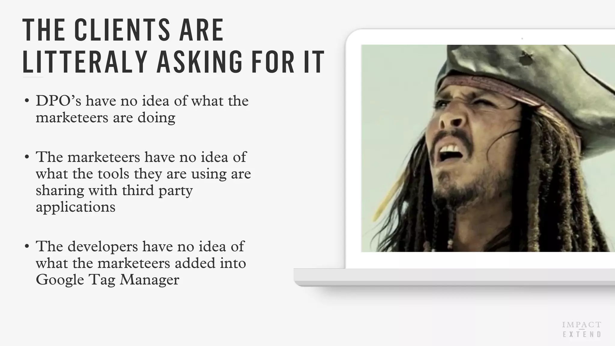 • DPO’s have no idea of what the
marketeers are doing
• The marketeers have no idea of
what the tools they are using are
sharing with third party
applications
• The developers have no idea of
what the marketeers added into
Google Tag Manager
THE CLIENTS ARE
LITTERALY ASKING FOR IT
 