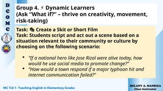 Group 4. Dynamic Learners
⚡
(Ask “What if?” – thrive on creativity, movement,
risk-taking)
Task: Create a Skit or Short Film
🎭
Task: Students script and act out a scene based on a
situation relevant to their community or culture by
choosing on the following scenario:
 “If a national hero like Jose Rizal were alive today, how
would he use social media to promote change?”
 “How would a town respond if a major typhoon hit and
internet communication failed?”
 
