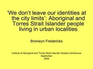 ‘We don’t leave our identities at
  the city limits’: Aboriginal and
  Torres Strait Islander people
     living in urban localities

                    Bronwyn Fredericks


  Institute of Aboriginal and Torres Strait Islander Studies Conference
                                September
                                   2009
 