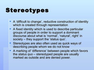 Stereotypes <ul><li>A ‘difficult to change’, reductive construction of identity which is created through representation </...