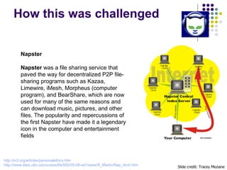 How this was challenged Slide credit: Tracey Meziane Napster Napster  was a file sharing service that paved the way for de...