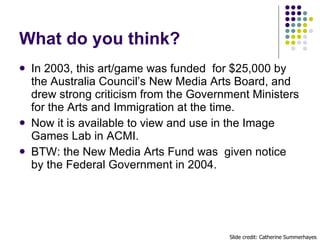 What do you think? <ul><li>In 2003, this art/game was funded  for $25,000 by the Australia Council’s New Media Arts Board,...