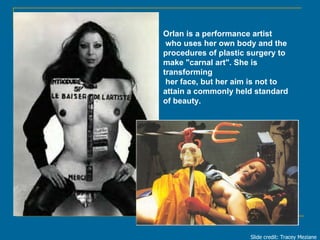 Orlan is a performance artist who uses her own body and the  procedures of plastic surgery to  make &quot;carnal art&quot;...