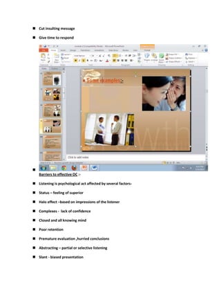  Cut insulting message

 Give time to respond





    Barriers to effective OC :-

 Listening is psychological act affected by several factors-

 Status – feeling of superior

 Halo effect –based on impressions of the listener

 Complexes - lack of confidence

 Closed and all knowing mind

 Poor retention

 Premature evaluation ,hurried conclusions

 Abstracting – partial or selective listening

 Slant - biased presentation
 