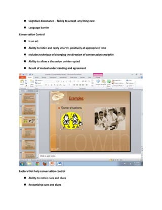  Cognitive dissonance - failing to accept any thing new

    Language barrier

Conversation Control

    Is an art

    Ability to listen and reply smartly, positively at appropriate time

    Includes technique of changing the direction of conversation smoothly

    Ability to allow a discussion uninterrupted

    Result of mutual understanding and agreement




Factors that help conversation control

    Ability to notice cues and clues

    Recognizing cues and clues
 
