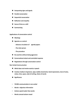  Interpreting signs and signals

    Parallel conversation

    Sequential conversation

    Reflection and empathy

    Sense of time as a skill

    Summarizing



Applications of conversation control

    Meetings

    Agenda as a control-

        - Advance circulation of   agenda papers

        - The chair person

        - The procedure

    Be assertive without being aggressive

    Conversational attack and controlled response

    Negotiations through conversation control

Non Verbal Communication

    Which does not involve words or speech

    Involves medium of gestures, signs, bodily movements, facial expressions, tone of voice,
     colour, time, space, style of writing, choice of words

    Significance



   •   70-90% communication is non-verbal

   •   Words—objective information

   •   Actions speak louder than words

   •   Words conceal actions reveal
 