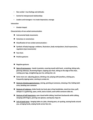 •   Non-verbal—true feelings and attitudes

   •   Central to interpersonal relationships

   •   Leaders and managers—to create impression, manage

interaction

   •   Greater impact

Characteristics of non verbal communication

    Instrumental body movements

    Conscious or unconscious

    Classification of non verbal communication:-

    Symbols of body language- emblems, illustrators, body manipulators, facial expressions,
     regulators (eye movements)

    Face facts

    Positive gestures



    Negative gestures

    Signs of nervousness - hands in pockets, covering mouth with hand , scratching, biting nails,
     glancing sideways, drumming fingers, tapping your foot, sitting on the edge of the chair,
     rocking your legs, straightening your tie, setting hair, etc

    Some more are- adjusting glasses, blinking a lot, playing with jewellery, clicking pen,
     frequently sipping water, starting to smoke etc

    Gestures showing aggressiveness- staring, pointing at someone, showing a fist, folding both
     arms, bending over someone

    Gestures of rudeness- shake hands too hard, give a limp handshake, stand too close, puff,
     whisper in a gathering, yawn, smirk, look at watch, work while someone talks etc.

    Gestures of self importance- eyes closed while talking, head bent backwards while talking,
     steeping with fingers, peering over glasses, waving key rings etc

    Lack of good sense - banging table at a joke, chewing pens, air quoting, waving hands around
     you, wringing hands, wiping hands across face etc.
 