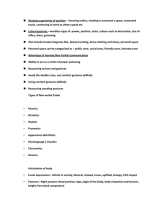  Showing superiority of position – shouting orders, smoking in someone’s space, unwanted
  touch, continuing to work as others speak etc

 Lateral gestures – wordless signs of power, position, taste, culture such as decoration, size of
  office, dress, grooming

 Also include broad categories like- physical setting, dress-clothing and shoes, personal space

 Personal space can be categorized as – public zone, social zone, friendly zone, intimate zone

 Advantage of learning Non Verbal communication

 Ability to act as a victim of power posturing

 Reassuring actions and gestures

 Avoid the double cross, use comfort gestures skillfully

 Using comfort gestures skillfully

 Reassuring standing postures

    Types of Non-verbal Codes



•   Kinesics

•   Oculesics

•   Haptics

•   Proxemics

•   Appearance &Artifacts

•   Paralanguage / Vocalics

•   Chronemics

•   Kinesics



    Articulation of body

•   Facial expressions : Infinite in variety; Neutral, relaxed, tense, uplifted, droopy; 55% impact

•   Postures : Right posture: Head position, legs, angle of the body, body relaxation and tension,
    height; Perceived competence
 