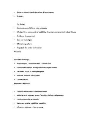 •   Gestures : Arms & Hands; Conscious & Spontaneous

•   Oculesics



    Eye Contact

•   Direct and powerful form; most noticeable

•   Effect on three components of credibility: dynamism, competence, trustworthiness

•   Avoidance of eye contact

•   Gaze and mutual gaze

•   Differ among cultures

•   Helps both the sender and receiver

Proxemics



Spatial Relationships

•   Personal space / personal bubble / comfort zone

•   Territorial boundaries directly influence daily encounters

•   Distance is crucial to send right signals

•   Intimate, personal, social, public

•   Culture-specific

Appearance &Artifacts



•   Crucial first impression / Creates an image

•   Major factor in judging a person / provides the first available data

•   Clothing, grooming, accessories

•   Status, personality, credibility, capability

•   Inferences are made—right or wrong
 