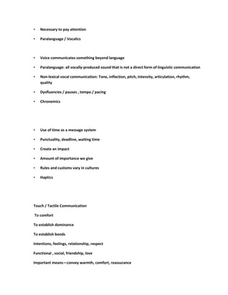 •   Necessary to pay attention

•   Paralanguage / Vocalics



•   Voice communicates something beyond language

•   Paralanguage: all vocally-produced sound that is not a direct form of linguistic communication

•   Non-lexical vocal communication: Tone, inflection, pitch, intensity, articulation, rhythm,
    quality

•   Dysfluencies / pauses , tempo / pacing

•   Chronemics




•   Use of time as a message system

•   Punctuality, deadline, waiting time

•   Create an impact

•   Amount of importance we give

•   Rules and customs vary in cultures

•   Haptics




Touch / Tactile Communication

To comfort

To establish dominance

To establish bonds

Intentions, feelings, relationship, respect

Functional , social, friendship, love

Important means—convey warmth, comfort, reassurance
 