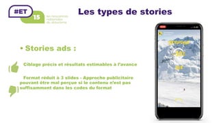 Les types de stories
• Stories ads :
Ciblage précis et résultats estimables à l’avance
Format réduit à 3 slides - Approche publicitaire
pouvant être mal perçue si le contenu n’est pas
suffisamment dans les codes du format
 