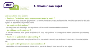 1. Choisir son sujet
Les questions à se poser :
•  Quel est l’intérêt de votre communauté pour le sujet ?
Favoriser en story les sujets qui plaisent à la communauté est une solution de facilité. N’hésitez pas à tester d’autres
sujets s’ils répondent aux points suivants.
•  Le sujet est-il de saison ?
La temporalité des messages est importante sur un format initialement très instantané.
•  Le ciblage est-il cohérent ?
C’est une évidence, mais garder à l’esprit qu’un story Instagram ne touchera pas les même personnes qu’une story
Facebook.
•  Quel est le potentiel de storytelling ?
Votre sujet est beau mais manque de fond ? Sa place n’est peut-être pas en story. En tout cas, c’est notre point de
vue.
•  Le sujet va-t-il générer des conversations ?
Les stories sont des moteurs de conversation, gardez-le à esprit dans le choix de vos sujets.
 