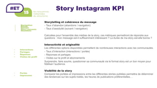 Story Instagram KPI
•  Navigation
•  Retour
•  Suivant
•  Story suivante
•  Abandons
Storytelling et cohérence du message
-  Taux d’abandon (abandons / navigation)
-  Taux d’assiduité (suivant / navigation)
Calculées pour l’ensemble des médias de la story, ces métriques permettront de répondre aux
questions : mon message est-il suffisamment intéressant ? La durée de ma story est-elle bonne ?
Interactivité et originalité
Les différentes options disponibles permettent de nombreuses interactions avec les communautés.
-  Taux d’interaction (interactions / portée)
-  Réponses et partages
-  Visites sur le profil et abonnements
Surprendre, faire sourire, questionner sa communauté via le format story est un bon moyen pour
fidéliser l’audience.
Visibilité de la story
Comparer les portées et impressions entre les différentes stories publiées permettra de déterminer
des tendances sur les sujets traités, les heures de publications préférentielles…
•  Interactions
•  Partages
•  Réponses
•  Visites de profil
•  Portée
•  Impression
 