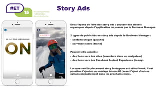 Story Ads
Deux façons de faire des story ads : pousser des visuels
organiques depuis l’application ou passer par le Business Manager.
2 types de publicités en story ads depuis le Business Manager :
-  contenu unique (gauche)
-  carrousel story (droite)
Peuvent être ajoutés :
-  des liens vers des sites (ouverture dans un navigateur)
-  des liens vers des Facebook Instant Experience (in-app)
Lorsque seul le placement story Instagram est sélectionné, il est
possible d’ajouter un sondage interactif (avant l’ajout d’autres
options probablement dans les prochains mois).
 