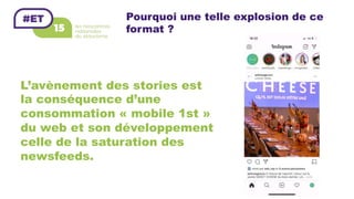 Pourquoi une telle explosion de ce
format ?
L’avènement des stories est
la conséquence d’une
consommation « mobile 1st »
du web et son développement
celle de la saturation des
newsfeeds.
 