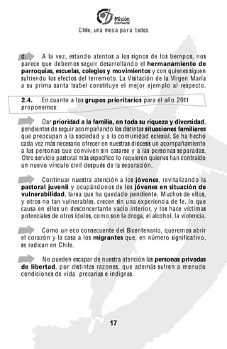 C hile, una mes a pa r a t odos



d.      A la vez, estand o atentos a los signos de lo s tiemp os, nos
parece que debem os seguir desarrolland o el hermanamiento de
parroquias, escuelas, colegios y movimientos y con quienes siguen
sufriendo los efectos del terrem oto. La Visitación de la Virgen María
a su prima santa Isab el consti tuye el mej or ejemplo al respecto.

2.4. En cuanto a los grupos prioritarios para el año 2011
proponemos:

-       Dar prioridad a la familia, en toda su riqueza y diversidad,
pendientes de seguir acompañando las distintas situaciones familiares
que preocupan a la sociedad y a la comunidad eclesial. Se ha hecho
cada vez más necesario ofrecer en nuestras diócesis un acompañamiento
a las personas que conviv en sin casarse y a las personas se paradas.
Otro servicio pastoral más específico lo requieren quienes han contraído
un nue vo vínculo civil después de la separación.

-       Continuar nuestra atención a los jóvenes, re vitalizand o la
pastoral juvenil y ocupánd onos de los jóvenes en situación de
vulnerabilidad, tarea que ha quedado pendiente. M uchos de ellos,
y otros no tan vulnerables, crecen sin una experiencia de fe, lo que
causa en ellos un desconcertante v acío interior, y los hace víctimas
potenciales de otros ídolos, como son la droga, el alcohol, la violencia.

-       Como un eco consecuente del Bicentenario, querem os abrir
el corazón y la casa a los migrantes que, en número significativo,
se radican en Chile.

-      N o pueden escapar de nuestra atención las personas privadas
de libertad, p or disti ntas raz ones, que además sufren a menudo
condiciones de vida precarias e indignas.




                                   17
 
