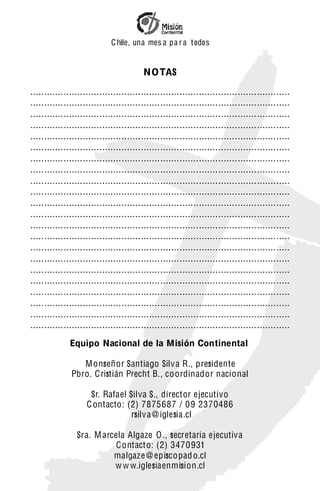 C hile, una mes a pa r a t odos


                                         NOTAS

..............................................................................................
..............................................................................................
..............................................................................................
..............................................................................................
..............................................................................................
..............................................................................................
..............................................................................................
..............................................................................................
..............................................................................................
..............................................................................................
..............................................................................................
..............................................................................................
..............................................................................................
..............................................................................................
..............................................................................................
..............................................................................................
..............................................................................................
..............................................................................................
..............................................................................................
..............................................................................................
..............................................................................................
..............................................................................................
              Equipo Nacional de la Misión Continental

                 Monseñor Santiago Silv a R., presidente
              Pbro. C ristián Precht B., co ordinador nacional

                     Sr. Rafael Silva S., director ejecutivo
                    C ontacto: (2) 7875687 / 09 2370486
                                 rsilv a @ iglesia.cl

                Sra. M arcela Algaze O ., secretaria ejecutiv a
                           Contacto: (2) 3470931
                          malgaze @ episcopad o.cl
                          w w w.iglesiaenmision.cl
 