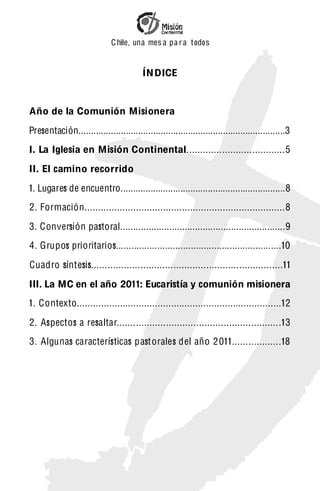 C hile, una mes a pa r a t odos


                                         ÍN DICE


Año de la Comunión Misionera

Presentación...................................................................................3
I. La Iglesia en Misión Continental....................................5

II. El camino recorrido

1. Lugares de encuentro..................................................................8
2. Formación..........................................................................8

3. Conversión pastoral................................................................9
4. Grupos prioritarios................................................................10

Cuadro síntesis......................................................................11
III. La MC en el año 2011: Eucaristía y comunión misionera
1. Contexto............................................................................12

2. Aspectos a resaltar............................................................13
3. Algunas características past orales del año 2 011..................18
 