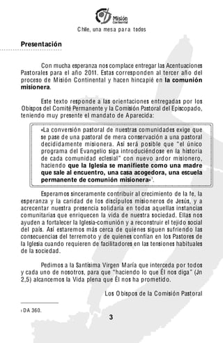 C hile, una mes a pa r a t odos

Presentación


       Con mucha esperanza nos complace entregar las Acentuaciones
Pastorales para el año 2011. Estas corresp onden al tercer añ o del
proceso de M isión Continental y hacen hincapié en la comunión
misionera.

        Este texto resp onde a las orientaciones entregadas por los
Obispos del Comité Permanente y la Comisión Pastoral del Episcopado,
teniend o muy presente el mandato de A parecida:

           «La conversión pastoral de nuestras comunidades exige que
           se pase de una pastoral de mera conservación a una pastoral
           decididamente misi onera. Así será p o sib le que “ el ún ico
           programa del Evangelio siga introduciénd ose en la historia
           de cada comun idad eclesi al ” con nue vo ard or misionero,
           haciendo que la Iglesia se manifieste como una madre
           que sale al encuentro, una casa acogedora, una escuela
           permanente de comunión misionera» 1.

         Esperam os sinceramente contribuir al crecimiento de la fe, la
esperan za y la cari dad de l os discípulos misio neros de Jesús, y a
acrecentar nuestra presencia solidaria en todas aquellas instancias
comunitarias que enriquecen la vida de nuestra sociedad. Ellas nos
ayuden a fortalecer la Iglesia-comunión y a reconstruir el tejido social
del país. Así estarem os más cerca de quienes siguen sufriend o las
consecuencias del terrem oto y de quienes confían en los Pastores de
la Iglesia cuando requieren de facilitadores en las tensiones habituales
de la socie dad.

        Pedimos a la Santísima Virgen M aría que interceda por todos
y cada uno de nosotros, para que “haciendo lo que Él nos diga ” (Jn
2,5) alcancemos la Vida plena que Él nos ha prometid o.

                                    Los O bispos de la Comisión Pastoral

1   D A 360.
                                      3
 
