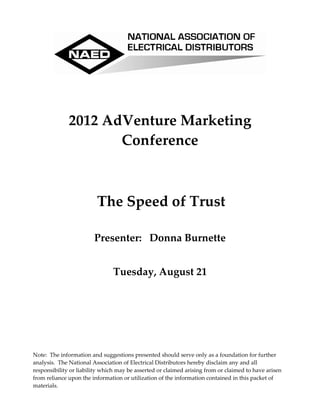 2012 AdVenture Marketing  
                     Conference 
                                                   

                           
                         The Speed of Trust 
                                  
                        Presenter:   Donna Burnette 
                                                   
                                Tuesday, August 21 




Note:  The information and suggestions presented should serve only as a foundation for further 
analysis.  The National Association of Electrical Distributors hereby disclaim any and all 
responsibility or liability which may be asserted or claimed arising from or claimed to have arisen 
from reliance upon the information or utilization of the information contained in this packet of 
materials. 
 