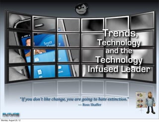 Trends,
                                                                                                                                                                                                                                                           Technology
                                                                                                                                                                                                                                                                                    and the
                                                                                                                                                                                                                                Technology
                                                                                                                                                                                                                              Infused Leader

                    “If	
  you	
  don’t	
  like	
  change,	
  you	
  are	
  going	
  to	
  hate	
  extinction.”	
  
                    	
  	
  	
  	
  	
  	
  	
  	
  	
  	
  	
  	
  	
  	
  	
  	
  	
  	
  	
  	
  	
  	
  	
  	
  	
  	
  	
  	
  	
  	
  	
  	
  	
  	
  	
  	
  	
  	
  	
  	
  	
  	
  	
  	
  	
  	
  	
  	
  	
  	
  	
  	
  	
  	
  	
  	
  	
  	
  	
  	
  	
  	
  	
  	
  	
  	
  	
  	
  	
  	
  	
  	
  	
  	
  -­‐-­‐-­‐	
  Ross	
  Shaffer 	
  



Monday, August 20, 12
 