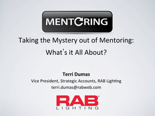 Taking	
  the	
  Mystery	
  out	
  of	
  Mentoring:	
  	
  	
  
                What s	
  it	
  All	
  About?	
  

                            Terri	
  Dumas
      Vice	
  President,	
  Strategic	
  Accounts,	
  RAB	
  LighAng	
  
                    terri.dumas@rabweb.com	
  
 
