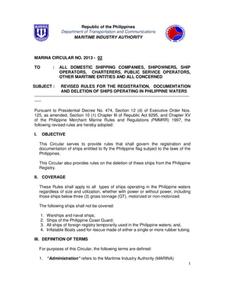 1
Republic of the Philippines
Department of Transportation and Communications
MARITIME INDUSTRY AUTHORITY
MARINA CIRCULAR NO. 2013 - 02
TO : ALL DOMESTIC SHIPPING COMPANIES, SHIPOWNERS, SHIP
OPERATORS, CHARTERERS, PUBLIC SERVICE OPERATORS,
OTHER MARITIME ENTITIES AND ALL CONCERNED
SUBJECT : REVISED RULES FOR THE REGISTRATION, DOCUMENTATION
AND DELETION OF SHIPS OPERATING IN PHILIPPINE WATERS
----------------------------------------------------------------------------------------------------------------
-----
Pursuant to Presidential Decree No. 474, Section 12 (d) of Executive Order Nos.
125, as amended, Section 10 (1) Chapter III of Republic Act 9295, and Chapter XV
of the Philippine Merchant Marine Rules and Regulations (PMMRR) 1997, the
following revised rules are hereby adopted:
I. OBJECTIVE
This Circular serves to provide rules that shall govern the registration and
documentation of ships entitled to fly the Philippine flag subject to the laws of the
Philippines.
This Circular also provides rules on the deletion of these ships from the Philippine
Registry.
II. COVERAGE
These Rules shall apply to all types of ships operating in the Philippine waters
regardless of size and utilization, whether with power or without power, including
those ships below three (3) gross tonnage (GT), motorized or non-motorized.
The following ships shall not be covered:
1. Warships and naval ships;
2. Ships of the Philippine Coast Guard;
3. All ships of foreign registry temporarily used in the Philippine waters; and,
4. Inflatable Boats used for rescue made of either a single or more rubber tubing.
III. DEFINITION OF TERMS
For purposes of this Circular, the following terms are defined:
1. “Administration” refers to the Maritime Industry Authority (MARINA)
 