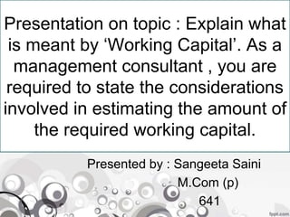 Presentation on topic : Explain what
is meant by ‘Working Capital’. As a
management consultant , you are
required to state the considerations
involved in estimating the amount of
the required working capital.
Presented by : Sangeeta Saini
M.Com (p)
641
 